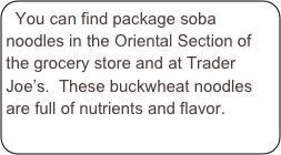 You can find package soba noodles in the Oriental Section of the grocery store and at Trader Joe’s.  These buckwheat noodles are full of nutrients and flavor.