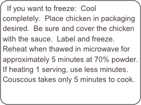 If you want to freeze:  Cool completely.  Place chicken in packaging desired.  Be sure and cover the chicken with the sauce.  Label and freeze.  Reheat when thawed in microwave for approximately 5 minutes at 70% powder.  If heating 1 serving, use less minutes.  Couscous takes only 5 minutes to cook.