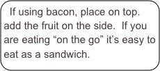 If using bacon, place on top. add the fruit on the side.  If you are eating “on the go” it’s easy to eat as a sandwich.  