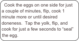 Cook the eggs on one side for just a couple of minutes, flip, cook 1 minute more or until desired doneness.  Tap the yolk, flip, and cook for just a few seconds to “seal” the egg.