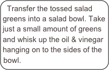Transfer the tossed salad greens into a salad bowl. Take just a small amount of greens and whisk up the oil & vinegar hanging on to the sides of the bowl.