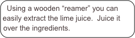 Using a wooden “reamer” you can easily extract the lime juice.  Juice it over the ingredients.