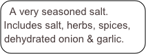 A very seasoned salt. Includes salt, herbs, spices, dehydrated onion & garlic.