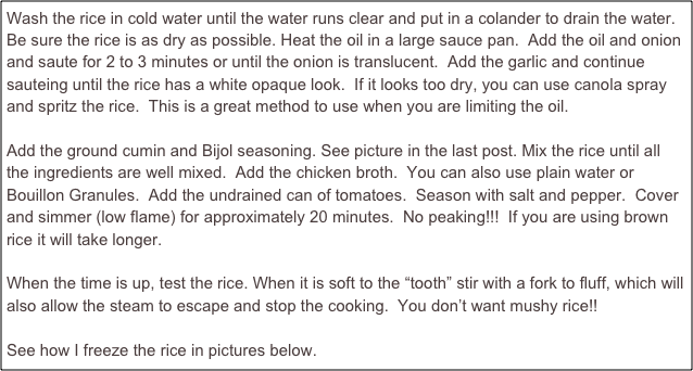 Wash the rice in cold water until the water runs clear and put in a colander to drain the water. Be sure the rice is as dry as possible. Heat the oil in a large sauce pan.  Add the oil and onion and saute for 2 to 3 minutes or until the onion is translucent.  Add the garlic and continue sauteing until the rice has a white opaque look.  If it looks too dry, you can use canola spray and spritz the rice.  This is a great method to use when you are limiting the oil.  

Add the ground cumin and Bijol seasoning. See picture in the last post. Mix the rice until all the ingredients are well mixed.  Add the chicken broth.  You can also use plain water or Bouillon Granules.  Add the undrained can of tomatoes.  Season with salt and pepper.  Cover and simmer (low flame) for approximately 20 minutes.  No peaking!!!  If you are using brown rice it will take longer.

When the time is up, test the rice. When it is soft to the “tooth” stir with a fork to fluff, which will also allow the steam to escape and stop the cooking.  You don’t want mushy rice!!

See how I freeze the rice in pictures below. 
  