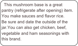This mushroom base is a great pantry (refrigerate after opening) item. You make sauces and flavor rice.
Be sure and date the outside of the jar.You can also get chicken, beef, vegetable and ham seasonings with this brand.