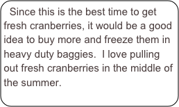 Since this is the best time to get fresh cranberries, it would be a good idea to buy more and freeze them in heavy duty baggies.  I love pulling out fresh cranberries in the middle of the summer.  